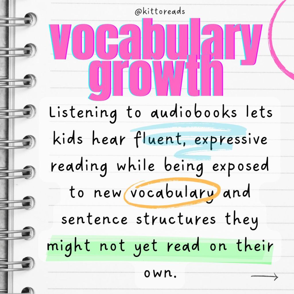 Vocabulary growth

Listening to audiobooks lets kids hear fluent, expressive reading while being exposed to new vocabulary and sentence structures they might not yet read on their own.