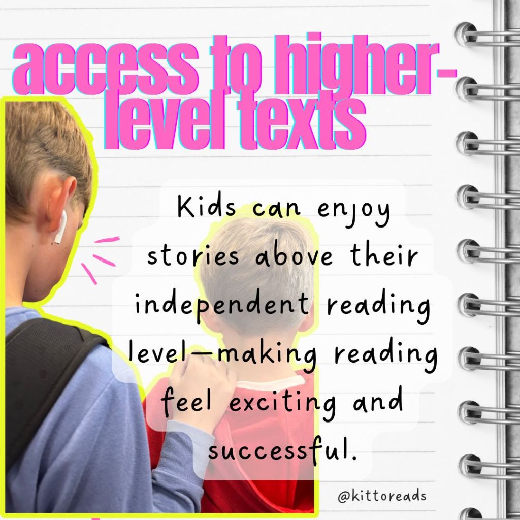 Access to higher-level texts

Kids can enjoy stories above their independent reading level, making reading feel exciting and successful.