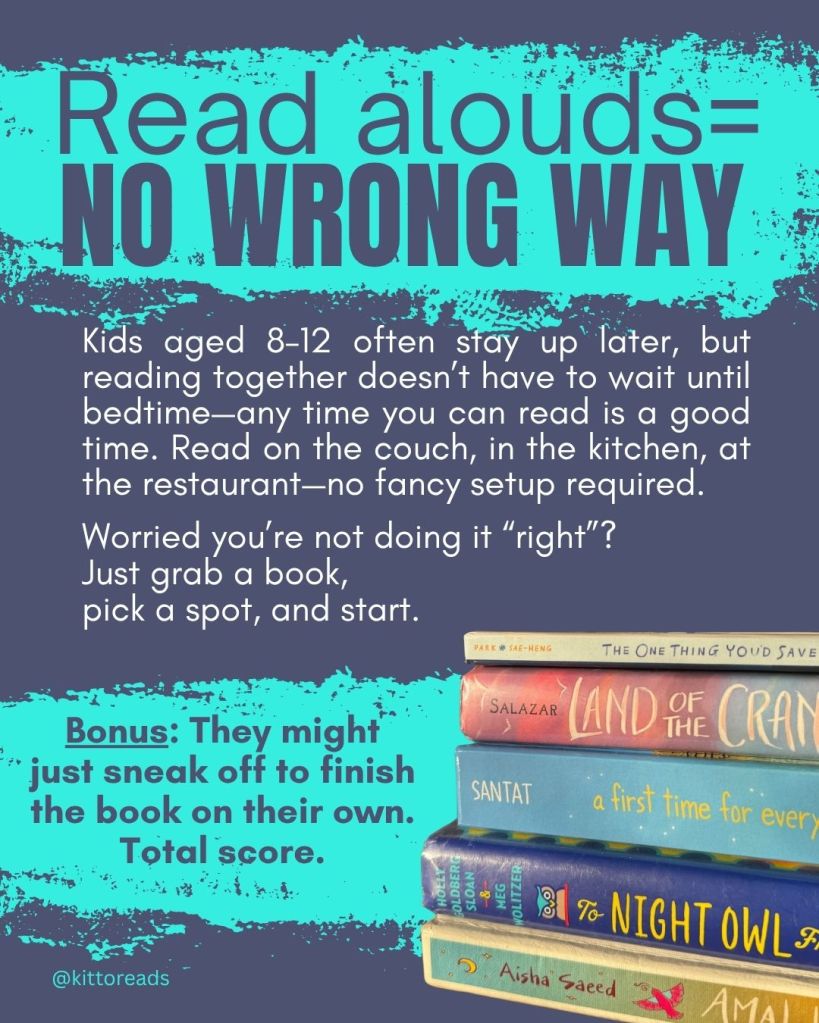 Read-alouds = no wrong way

Kids aged 8–12 often stay up later, but reading together doesn’t have to wait until bedtime. Any time you can read is a good time. Read on the couch, in the kitchen, at a restaurant: no fancy setup required.

Worried you’re not doing it “right”? Just grab a book, pick a spot, and start.

Bonus: they might just sneak off to finish the book on their own. Total score.