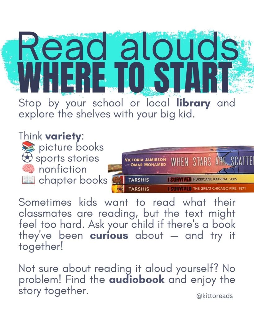 Where to start

Stop by your school or local library and explore the shelves with your big kid. Think variety:

📚 Picture books

⚽ Sports stories

🧠 Nonfiction

📖 Chapter books

Sometimes kids want to read what their classmates are reading, but the text might feel too hard. Ask your child if there’s a book they’ve been curious about, and try it together!

Not sure about reading it aloud yourself? No problem! Find the audiobook and enjoy the story together.